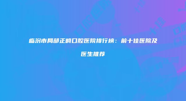 临汾市局部正畸口腔医院排行榜：前十佳医院及医生推荐
