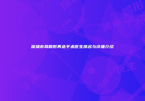 深圳市耳畸形再造手术医生排名与详细介绍