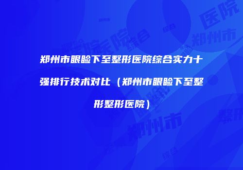 郑州市眼睑下至整形医院综合实力十强排行技术对比（郑州市眼睑下至整形整形医院）