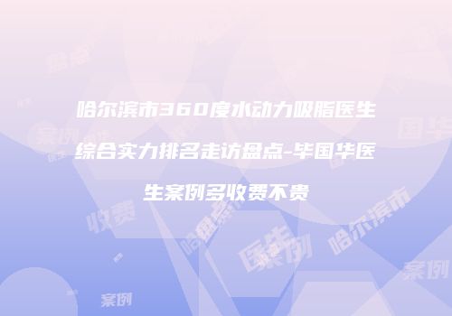 哈尔滨市360度水动力吸脂医生综合实力排名走访盘点-毕国华医生案例多收费不贵