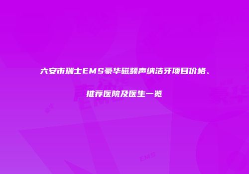 六安市瑞士EMS豪华磁频声纳洁牙项目价格、推荐医院及医生一览