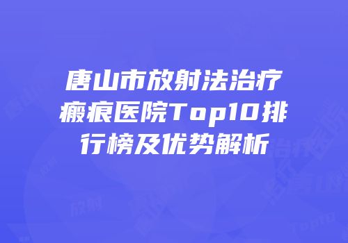 唐山市放射法治疗瘢痕医院Top10排行榜及优势解析