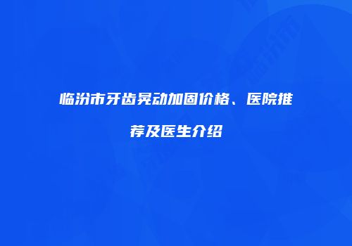 临汾市牙齿晃动加固价格、医院推荐及医生介绍