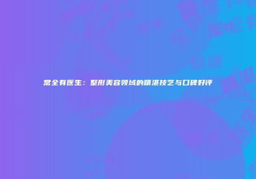 常全有医生：整形美容领域的精湛技艺与口碑好评