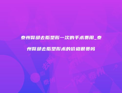泰州臀部去脂塑形一次的手术费用_泰州臀部去脂塑形术的价格很贵吗
