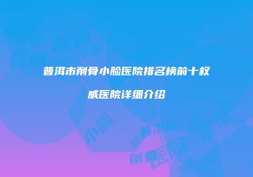 普洱市削骨小脸医院排名榜前十权威医院详细介绍