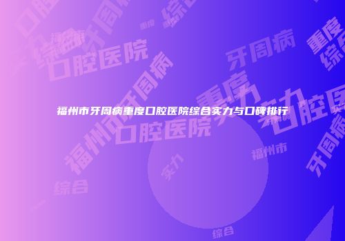 福州市牙周病重度口腔医院综合实力与口碑排行