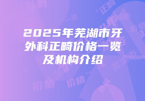 2025年芜湖市牙外科正畸价格一览及机构介绍