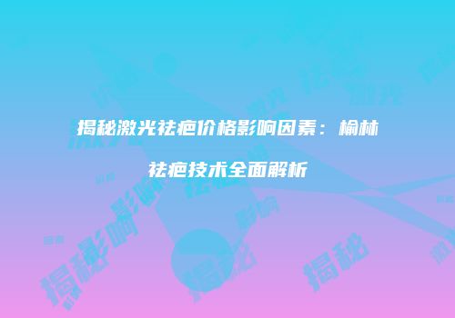 揭秘激光祛疤价格影响因素：榆林祛疤技术全面解析