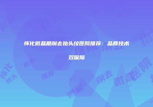 怀化微晶磨削去抬头纹医院推荐：品质技术双保障