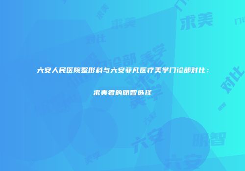六安人民医院整形科与六安菲凡医疗美学门诊部对比：求美者的明智选择