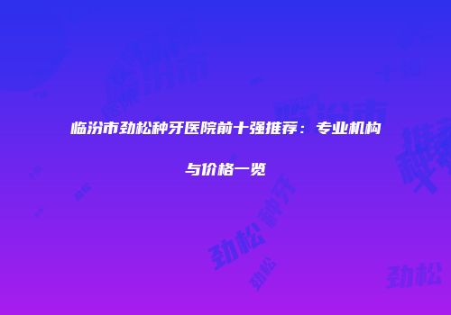 临汾市劲松种牙医院前十强推荐：专业机构与价格一览