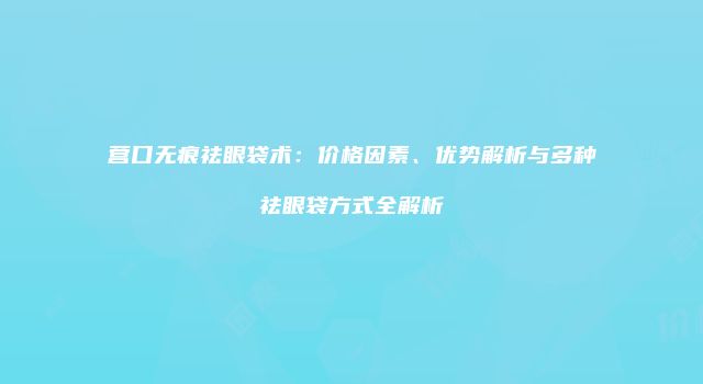 营口无痕祛眼袋术：价格因素、优势解析与多种祛眼袋方式全解析