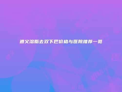 遵义溶脂去双下巴价格与医院推荐一览