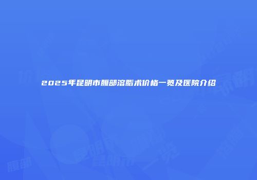 2025年昆明市腹部溶脂术价格一览及医院介绍