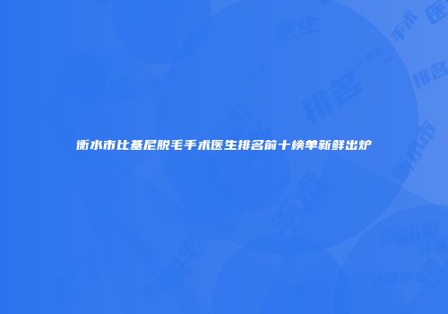 衡水市比基尼脱毛手术医生排名前十榜单新鲜出炉