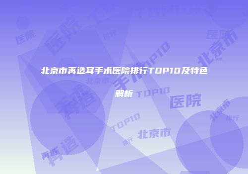 北京市再造耳手术医院排行TOP10及特色解析