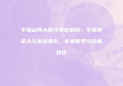 平顶山两大医疗美容机构：华美郭老大与友谊袁东，专业服务与价格对比