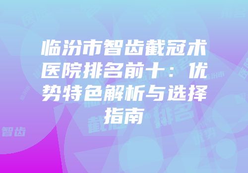 临汾市智齿截冠术医院排名前十：优势特色解析与选择指南