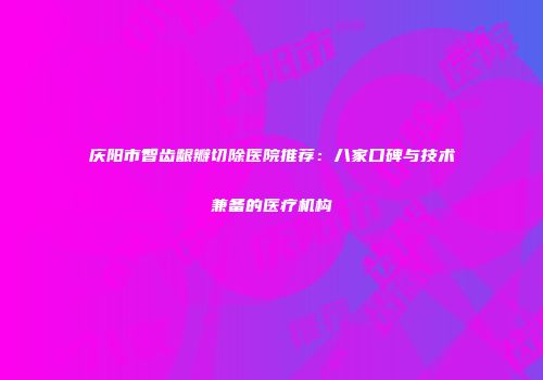 庆阳市智齿龈瓣切除医院推荐：八家口碑与技术兼备的医疗机构