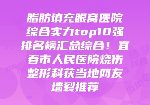 脂肪填充眼窝医院综合实力top10强排名榜汇总综合！宜春市人民医院烧伤整形科获当地网友墙裂推荐