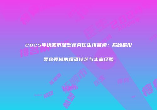 2025年抚顺市酷塑瘦身医生排名榜：揭秘整形美容领域的精湛技艺与丰富经验