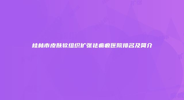 桂林市皮肤软组织扩张祛瘢痕医院排名及简介