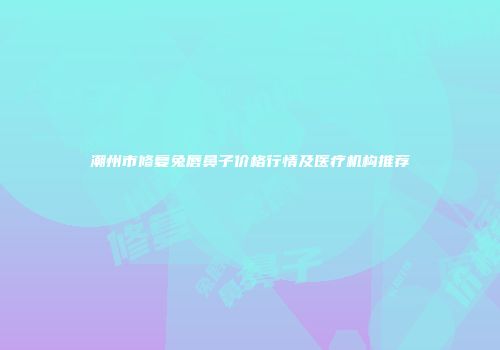 潮州市修复兔唇鼻子价格行情及医疗机构推荐