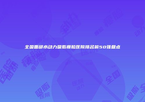 全国面部水动力吸脂瘦脸医院排名前50强盘点