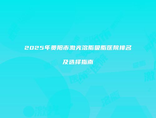 2025年贵阳市激光溶脂吸脂医院排名及选择指南