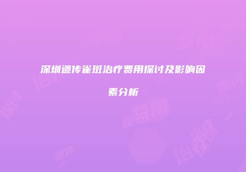深圳遗传雀斑治疗费用探讨及影响因素分析