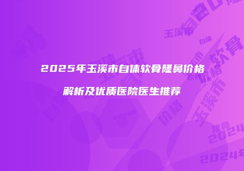 2025年玉溪市自体软骨隆鼻价格解析及优质医院医生推荐