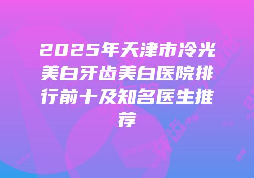 2025年天津市冷光美白牙齿美白医院排行前十及知名医生推荐