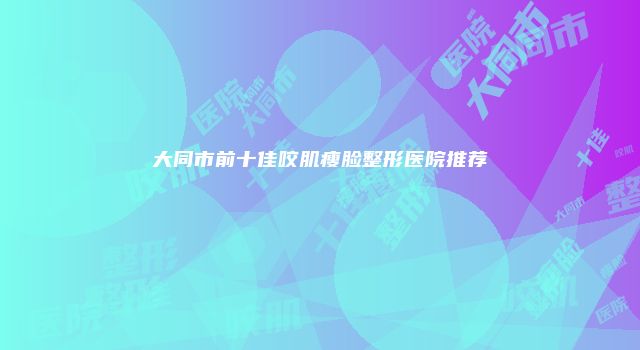 大同市前十佳咬肌瘦脸整形医院推荐