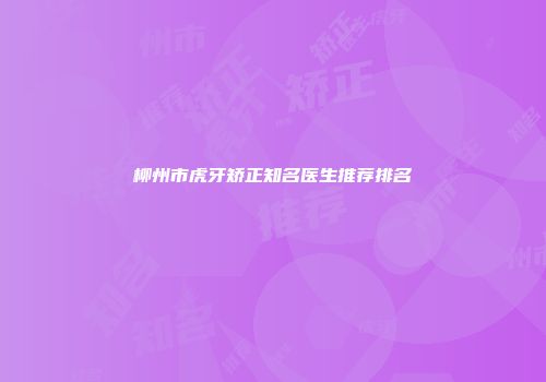 柳州市虎牙矫正知名医生推荐排名