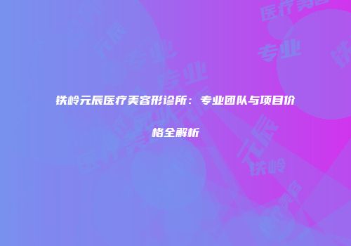 铁岭元辰医疗美容形诊所：专业团队与项目价格全解析