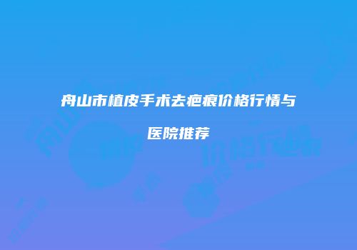 舟山市植皮手术去疤痕价格行情与医院推荐