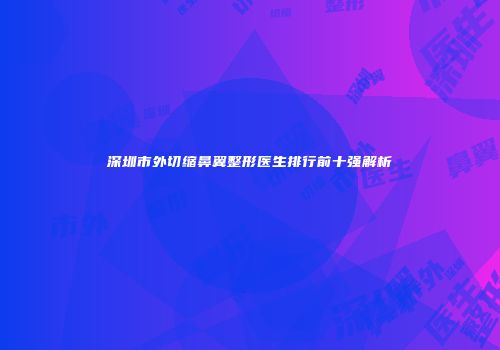 深圳市外切缩鼻翼整形医生排行前十强解析