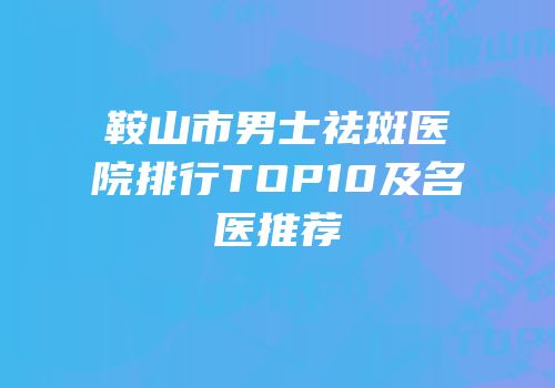 鞍山市男士祛斑医院排行TOP10及名医推荐