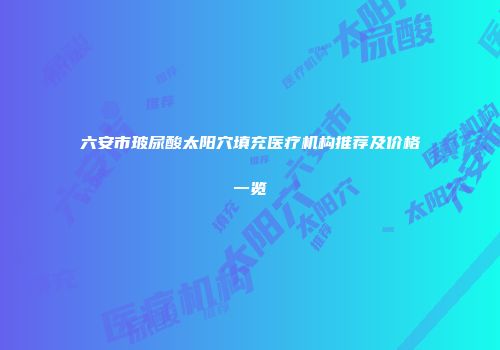 六安市玻尿酸太阳穴填充医疗机构推荐及价格一览
