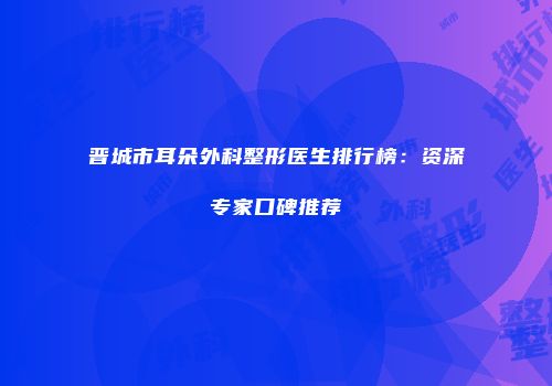晋城市耳朵外科整形医生排行榜：资深专家口碑推荐
