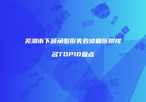芜湖市下颌角整形失败修复医院排名TOP10盘点