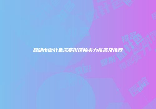 昆明市微针色沉整形医院实力排名及推荐
