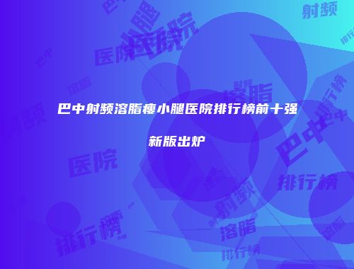 巴中射频溶脂瘦小腿医院排行榜前十强新版出炉