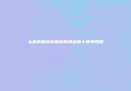 太原市唇裂恢复医院排名前十榜单揭晓