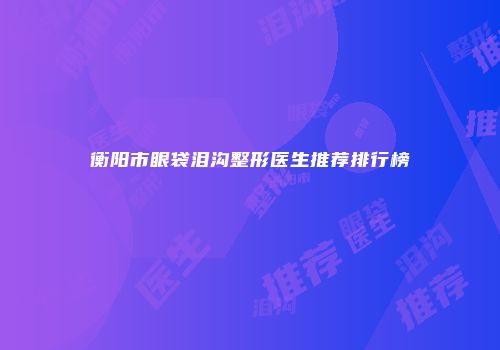 衡阳市眼袋泪沟整形医生推荐排行榜