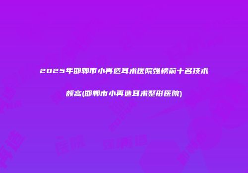 2025年邯郸市小再造耳术医院强榜前十名技术颇高(邯郸市小再造耳术整形医院)