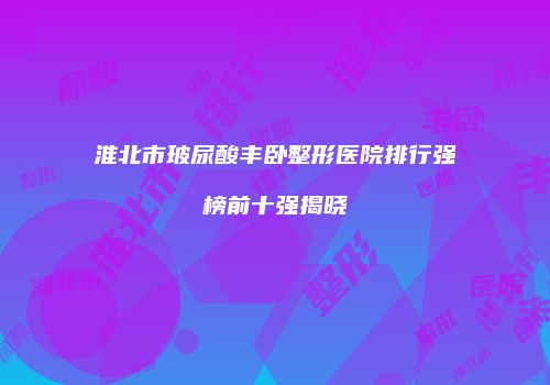淮北市玻尿酸丰卧整形医院排行强榜前十强揭晓