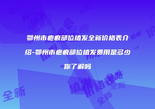 鄂州市疤痕部位植发全新价格表介绍-鄂州市疤痕部位植发费用是多少你了解吗