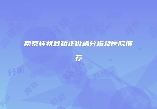 南京杯状耳矫正价格分析及医院推荐